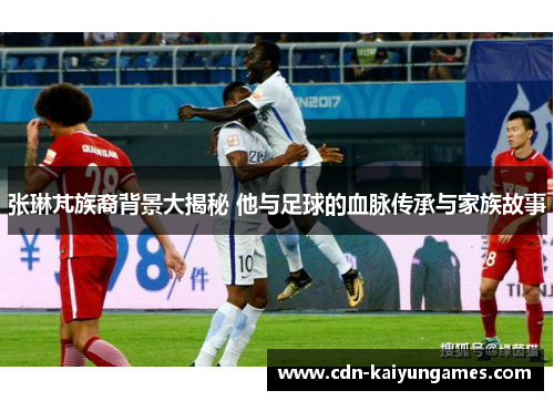 张琳芃族裔背景大揭秘 他与足球的血脉传承与家族故事