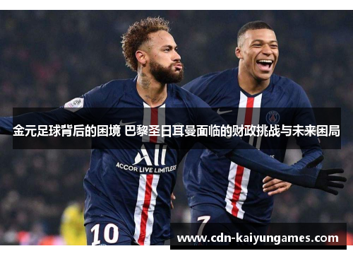 金元足球背后的困境 巴黎圣日耳曼面临的财政挑战与未来困局