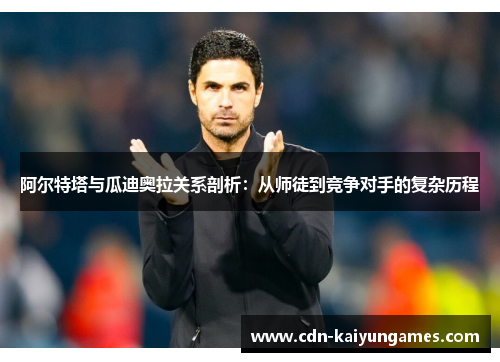 阿尔特塔与瓜迪奥拉关系剖析：从师徒到竞争对手的复杂历程