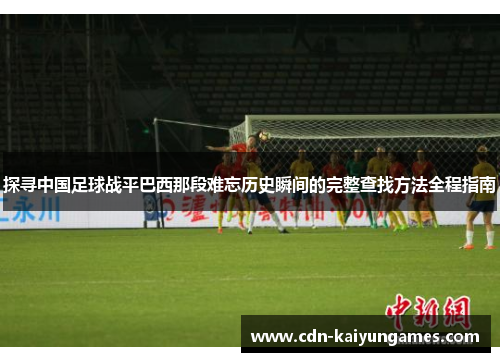 探寻中国足球战平巴西那段难忘历史瞬间的完整查找方法全程指南