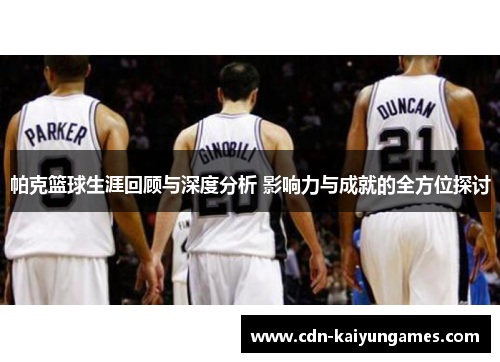 帕克篮球生涯回顾与深度分析 影响力与成就的全方位探讨