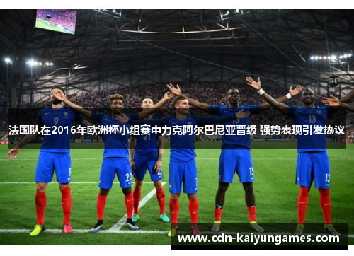 法国队在2016年欧洲杯小组赛中力克阿尔巴尼亚晋级 强势表现引发热议