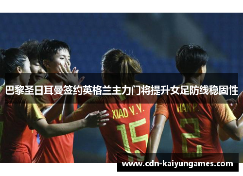 巴黎圣日耳曼签约英格兰主力门将提升女足防线稳固性