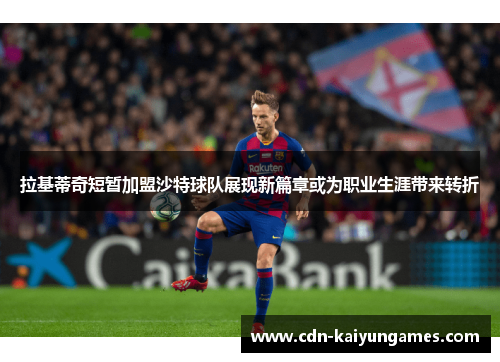 拉基蒂奇短暂加盟沙特球队展现新篇章或为职业生涯带来转折